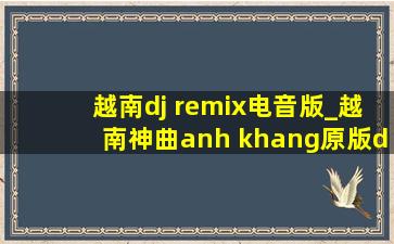 越南dj remix电音版_越南神曲anh khang原版dj